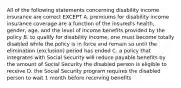 All of the following statements concerning disability income insurance are correct EXCEPT A. premiums for disability income insurance coverage are a function of the insured's health, gender, age, and the level of income benefits provided by the policy B. to qualify for disability income, one must become totally disabled while the policy is in force and remain so until the elimination (exclusion) period has ended C. a policy that integrates with Social Security will reduce payable benefits by the amount of Social Security the disabled person is eligible to receive D. the Social Security program requires the disabled person to wait 1 month before receiving benefits