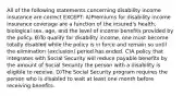 All of the following statements concerning disability income insurance are correct EXCEPT: A)Premiums for disability income insurance coverage are a function of the insured's health, biological sex, age, and the level of income benefits provided by the policy. B)To qualify for disability income, one must become totally disabled while the policy is in force and remain so until the elimination (exclusion) period has ended. C)A policy that integrates with Social Security will reduce payable benefits by the amount of Social Security the person with a disability is eligible to receive. D)The Social Security program requires the person who is disabled to wait at least one month before receiving benefits.