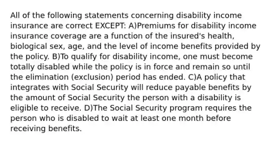 All of the following statements concerning disability income insurance are correct EXCEPT: A)Premiums for disability income insurance coverage are a function of the insured's health, biological sex, age, and the level of income benefits provided by the policy. B)To qualify for disability income, one must become totally disabled while the policy is in force and remain so until the elimination (exclusion) period has ended. C)A policy that integrates with Social Security will reduce payable benefits by the amount of Social Security the person with a disability is eligible to receive. D)The Social Security program requires the person who is disabled to wait at least one month before receiving benefits.