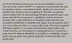 All of the following statements concerning disability income insurance are correct EXCEPT A. a person insured under the any occupation clause is considered totally disabled if she cannot perform the duties of any occupation B. the own occupation clause states that the insured must be able to perform each and every duty of her occupation C. disability income insurance policies with a split definition of disability state that the own occupation definition of disability will apply only during the first 1 to 5 years after an illness or injury; after that, the any occupation definition applies D. to reduce unnecessary small claims and moral hazards, an elimination or waiting period of 1 month to 1 year from the date of disability is included in a disability income policy during which only partial disability income benefits are being paid