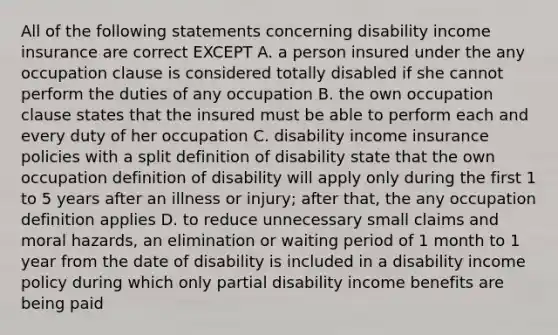 All of the following statements concerning disability income insurance are correct EXCEPT A. a person insured under the any occupation clause is considered totally disabled if she cannot perform the duties of any occupation B. the own occupation clause states that the insured must be able to perform each and every duty of her occupation C. disability income insurance policies with a split definition of disability state that the own occupation definition of disability will apply only during the first 1 to 5 years after an illness or injury; after that, the any occupation definition applies D. to reduce unnecessary small claims and moral hazards, an elimination or waiting period of 1 month to 1 year from the date of disability is included in a disability income policy during which only partial disability income benefits are being paid