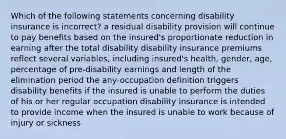 Which of the following statements concerning disability insurance is incorrect? a residual disability provision will continue to pay benefits based on the insured's proportionate reduction in earning after the total disability disability insurance premiums reflect several variables, including insured's health, gender, age, percentage of pre-disability earnings and length of the elimination period the any-occupation definition triggers disability benefits if the insured is unable to perform the duties of his or her regular occupation disability insurance is intended to provide income when the insured is unable to work because of injury or sickness