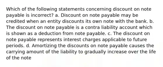 Which of the following statements concerning discount on note payable is incorrect? a. Discount on note payable may be credited when an entity discounts its own note with the bank. b. The discount on note payable is a contra liability account which is shown as a deduction from note payable. c. The discount on note payable represents interest charges applicable to future periods. d. Amortizing the discounts on note payable causes the carrying amount of the liability to gradually increase over the life of the note