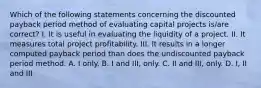 Which of the following statements concerning the discounted payback period method of evaluating capital projects is/are correct? I. It is useful in evaluating the liquidity of a project. II. It measures total project profitability. III. It results in a longer computed payback period than does the undiscounted payback period method. A. I only. B. I and III, only. C. II and III, only. D. I, II and III