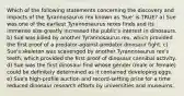 Which of the following statements concerning the discovery and impacts of the Tyrannosaurus rex known as 'Sue' is TRUE? a) Sue was one of the earliest Tyrannosaurus rexes finds and its immense size greatly increased the public's interest in dinosaurs. b) Sue was killed by another Tyrannosaurus rex, which provided the first proof of a predator-against-predator dinosaur fight. c) Sue's skeleton was scavenged by another Tyrannosaurus rex's teeth, which provided the first proof of dinosaur cannibal activity. d) Sue was the first dinosaur find whose gender (male or female) could be definitely determined as it contained developing eggs. e) Sue's high-profile auction and record-setting price for a time reduced dinosaur research efforts by universities and museums.