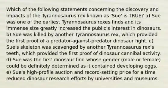 Which of the following statements concerning the discovery and impacts of the Tyrannosaurus rex known as 'Sue' is TRUE? a) Sue was one of the earliest Tyrannosaurus rexes finds and its immense size greatly increased the public's interest in dinosaurs. b) Sue was killed by another Tyrannosaurus rex, which provided the first proof of a predator-against-predator dinosaur fight. c) Sue's skeleton was scavenged by another Tyrannosaurus rex's teeth, which provided the first proof of dinosaur cannibal activity. d) Sue was the first dinosaur find whose gender (male or female) could be definitely determined as it contained developing eggs. e) Sue's high-profile auction and record-setting price for a time reduced dinosaur research efforts by universities and museums.