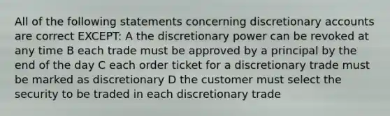 All of the following statements concerning discretionary accounts are correct EXCEPT: A the discretionary power can be revoked at any time B each trade must be approved by a principal by the end of the day C each order ticket for a discretionary trade must be marked as discretionary D the customer must select the security to be traded in each discretionary trade