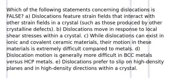 Which of the following statements concerning dislocations is FALSE? a) Dislocations feature strain fields that interact with other strain fields in a crystal (such as those produced by other crystalline defects). b) Dislocations move in response to local shear stresses within a crystal. c) While dislocations can exist in ionic and covalent ceramic materials, their motion in these materials is extremely difficult compared to metals. d) Dislocation motion is generally more difficult in BCC metals versus HCP metals. e) Dislocations prefer to slip on high-density planes and in high-density directions within a crystal.