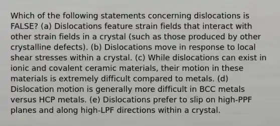 Which of the following statements concerning dislocations is FALSE? (a) Dislocations feature strain fields that interact with other strain fields in a crystal (such as those produced by other crystalline defects). (b) Dislocations move in response to local shear stresses within a crystal. (c) While dislocations can exist in ionic and covalent ceramic materials, their motion in these materials is extremely difficult compared to metals. (d) Dislocation motion is generally more difficult in BCC metals versus HCP metals. (e) Dislocations prefer to slip on high-PPF planes and along high-LPF directions within a crystal.