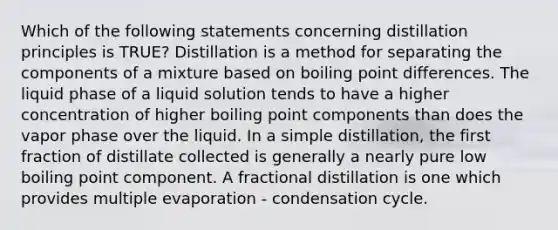 Which of the following statements concerning distillation principles is TRUE? Distillation is a method for separating the components of a mixture based on boiling point differences. The liquid phase of a liquid solution tends to have a higher concentration of higher boiling point components than does the vapor phase over the liquid. In a simple distillation, the first fraction of distillate collected is generally a nearly pure low boiling point component. A fractional distillation is one which provides multiple evaporation - condensation cycle.