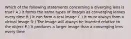 Which of the following statements concerning a diverging lens is true? A.) it forms the same types of images as converging lenses every time B.) it can form a real image C.) it must always form a virtual image D.) The image will always be inverted relative to the object E.) it produces a larger image than a converging lens every time