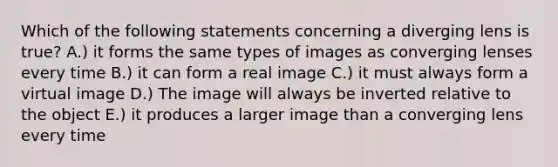 Which of the following statements concerning a diverging lens is true? A.) it forms the same types of images as converging lenses every time B.) it can form a real image C.) it must always form a virtual image D.) The image will always be inverted relative to the object E.) it produces a larger image than a converging lens every time