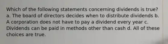 Which of the following statements concerning dividends is true? a. The board of directors decides when to distribute dividends b. A corporation does not have to pay a dividend every year c. Dividends can be paid in methods other than cash d. All of these choices are true.