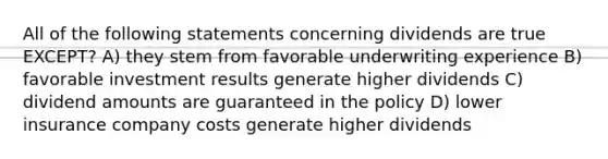 All of the following statements concerning dividends are true EXCEPT? A) they stem from favorable underwriting experience B) favorable investment results generate higher dividends C) dividend amounts are guaranteed in the policy D) lower insurance company costs generate higher dividends