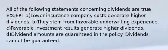 All of the following statements concerning dividends are true EXCEPT a)Lower insurance company costs generate higher dividends. b)They stem from favorable underwriting experience. c)Favorable investment results generate higher dividends. d)Dividend amounts are guaranteed in the policy. Dividends cannot be guaranteed.