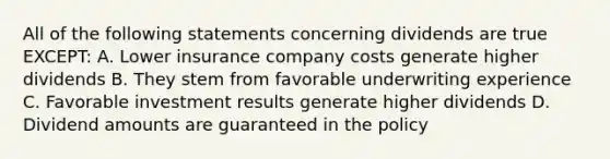 All of the following statements concerning dividends are true EXCEPT: A. Lower insurance company costs generate higher dividends B. They stem from favorable underwriting experience C. Favorable investment results generate higher dividends D. Dividend amounts are guaranteed in the policy