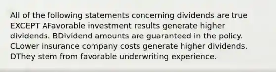 All of the following statements concerning dividends are true EXCEPT AFavorable investment results generate higher dividends. BDividend amounts are guaranteed in the policy. CLower insurance company costs generate higher dividends. DThey stem from favorable underwriting experience.