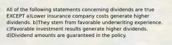 All of the following statements concerning dividends are true EXCEPT a)Lower insurance company costs generate higher dividends. b)They stem from favorable underwriting experience. c)Favorable investment results generate higher dividends. d)Dividend amounts are guaranteed in the policy.