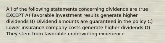 All of the following statements concerning dividends are true EXCEPT A) Favorable investment results generate higher dividends B) Dividend amounts are guaranteed in the policy C) Lower insurance company costs generate higher dividends D) They stem from favorable underwriting experience