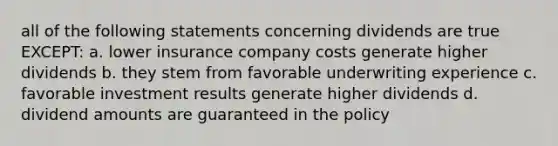 all of the following statements concerning dividends are true EXCEPT: a. lower insurance company costs generate higher dividends b. they stem from favorable underwriting experience c. favorable investment results generate higher dividends d. dividend amounts are guaranteed in the policy