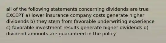 all of the following statements concerning dividends are true EXCEPT a) lower insurance company costs generate higher dividends b) they stem from favorable underwriting experience c) favorable investment results generate higher dividends d) dividend amounts are guaranteed in the policy