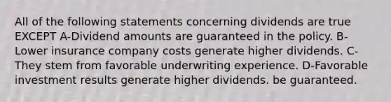 All of the following statements concerning dividends are true EXCEPT A-Dividend amounts are guaranteed in the policy. B-Lower insurance company costs generate higher dividends. C-They stem from favorable underwriting experience. D-Favorable investment results generate higher dividends. be guaranteed.