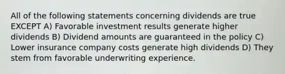 All of the following statements concerning dividends are true EXCEPT A) Favorable investment results generate higher dividends B) Dividend amounts are guaranteed in the policy C) Lower insurance company costs generate high dividends D) They stem from favorable underwriting experience.