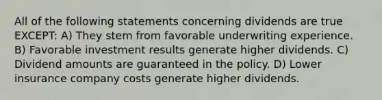 All of the following statements concerning dividends are true EXCEPT: A) They stem from favorable underwriting experience. B) Favorable investment results generate higher dividends. C) Dividend amounts are guaranteed in the policy. D) Lower insurance company costs generate higher dividends.