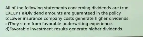 All of the following statements concerning dividends are true EXCEPT a)Dividend amounts are guaranteed in the policy. b)Lower insurance company costs generate higher dividends. c)They stem from favorable underwriting experience. d)Favorable investment results generate higher dividends.