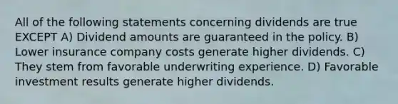 All of the following statements concerning dividends are true EXCEPT A) Dividend amounts are guaranteed in the policy. B) Lower insurance company costs generate higher dividends. C) They stem from favorable underwriting experience. D) Favorable investment results generate higher dividends.