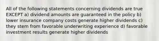 All of the following statements concerning dividends are true EXCEPT a) dividend amounts are guaranteed in the policy b) lower insurance company costs generate higher dividends c) they stem from favorable underwriting experience d) favorable investment results generate higher dividends