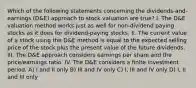 Which of the following statements concerning the dividends-and-earnings (D&E) approach to stock valuation are true? I. The D&E valuation method works just as well for non-dividend paying stocks as it does for dividend-paying stocks. II. The current value of a stock using the D&E method is equal to the expected selling price of the stock plus the present value of the future dividends. III. The D&E approach considers earnings per share and the price/earnings ratio. IV. The D&E considers a finite investment period. A) I and II only B) III and IV only C) I, III and IV only D) I, II and III only