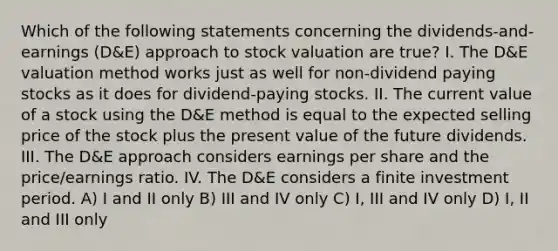 Which of the following statements concerning the dividends-and-earnings (D&E) approach to stock valuation are true? I. The D&E valuation method works just as well for non-dividend paying stocks as it does for dividend-paying stocks. II. The current value of a stock using the D&E method is equal to the expected selling price of the stock plus the present value of the future dividends. III. The D&E approach considers earnings per share and the price/earnings ratio. IV. The D&E considers a finite investment period. A) I and II only B) III and IV only C) I, III and IV only D) I, II and III only