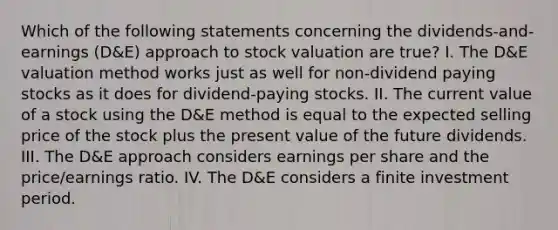 Which of the following statements concerning the dividends-and-earnings (D&E) approach to stock valuation are true? I. The D&E valuation method works just as well for non-dividend paying stocks as it does for dividend-paying stocks. II. The current value of a stock using the D&E method is equal to the expected selling price of the stock plus the present value of the future dividends. III. The D&E approach considers earnings per share and the price/earnings ratio. IV. The D&E considers a finite investment period.