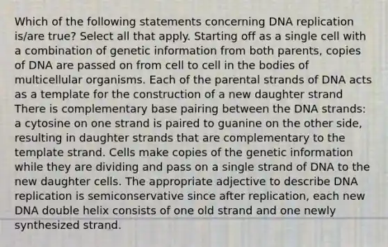 Which of the following statements concerning DNA replication is/are true? Select all that apply. Starting off as a single cell with a combination of genetic information from both parents, copies of DNA are passed on from cell to cell in the bodies of multicellular organisms. Each of the parental strands of DNA acts as a template for the construction of a new daughter strand There is complementary base pairing between the DNA strands: a cytosine on one strand is paired to guanine on the other side, resulting in daughter strands that are complementary to the template strand. Cells make copies of the genetic information while they are dividing and pass on a single strand of DNA to the new daughter cells. The appropriate adjective to describe DNA replication is semiconservative since after replication, each new DNA double helix consists of one old strand and one newly synthesized strand.