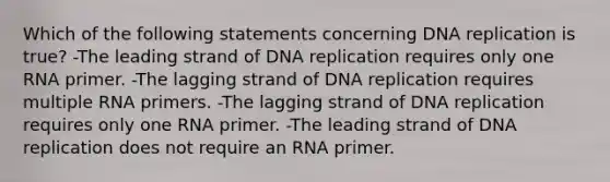 Which of the following statements concerning DNA replication is true? -The leading strand of DNA replication requires only one RNA primer. -The lagging strand of DNA replication requires multiple RNA primers. -The lagging strand of DNA replication requires only one RNA primer. -The leading strand of DNA replication does not require an RNA primer.