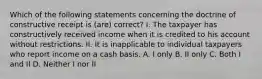 Which of the following statements concerning the doctrine of constructive receipt is (are) correct? I. The taxpayer has constructively received income when it is credited to his account without restrictions. II. It is inapplicable to individual taxpayers who report income on a cash basis. A. I only B. II only C. Both I and II D. Neither I nor II