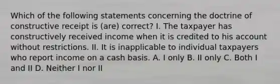 Which of the following statements concerning the doctrine of constructive receipt is (are) correct? I. The taxpayer has constructively received income when it is credited to his account without restrictions. II. It is inapplicable to individual taxpayers who report income on a cash basis. A. I only B. II only C. Both I and II D. Neither I nor II