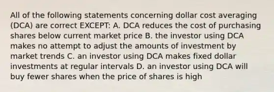 All of the following statements concerning dollar cost averaging (DCA) are correct EXCEPT: A. DCA reduces the cost of purchasing shares below current market price B. the investor using DCA makes no attempt to adjust the amounts of investment by market trends C. an investor using DCA makes fixed dollar investments at regular intervals D. an investor using DCA will buy fewer shares when the price of shares is high