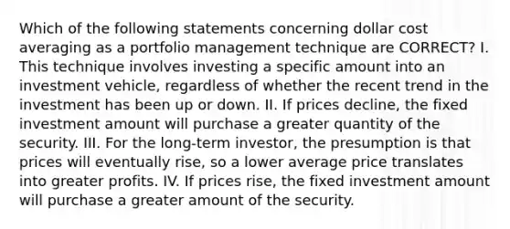 Which of the following statements concerning dollar cost averaging as a portfolio management technique are CORRECT? I. This technique involves investing a specific amount into an investment vehicle, regardless of whether the recent trend in the investment has been up or down. II. If prices decline, the fixed investment amount will purchase a greater quantity of the security. III. For the long-term investor, the presumption is that prices will eventually rise, so a lower average price translates into greater profits. IV. If prices rise, the fixed investment amount will purchase a greater amount of the security.