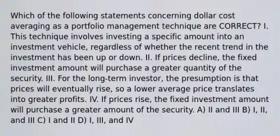 Which of the following statements concerning dollar cost averaging as a portfolio management technique are CORRECT? I. This technique involves investing a specific amount into an investment vehicle, regardless of whether the recent trend in the investment has been up or down. II. If prices decline, the fixed investment amount will purchase a greater quantity of the security. III. For the long-term investor, the presumption is that prices will eventually rise, so a lower average price translates into greater profits. IV. If prices rise, the fixed investment amount will purchase a greater amount of the security. A) II and III B) I, II, and III C) I and II D) I, III, and IV