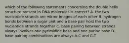 which of the following statements concerning the double helix structure present in DNA molecules is correct? A. the two nucleotide strands are mirror images of each other B. hydrogen bonds between a sugar unit and a base pair hold the two nucleotide strands together C. base pairing between strands always involves one pyrimidine base and one purine base D. base pairing combinations are always A-C and G-T