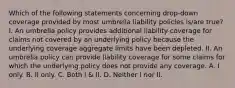 Which of the following statements concerning drop-down coverage provided by most umbrella liability policies is/are true? I. An umbrella policy provides additional liability coverage for claims not covered by an underlying policy because the underlying coverage aggregate limits have been depleted. II. An umbrella policy can provide liability coverage for some claims for which the underlying policy does not provide any coverage. A. I only. B. II only. C. Both I & II. D. Neither I nor II.