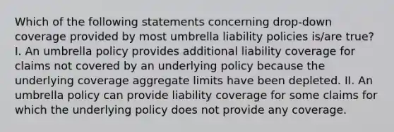 Which of the following statements concerning drop-down coverage provided by most umbrella liability policies is/are true? I. An umbrella policy provides additional liability coverage for claims not covered by an underlying policy because the underlying coverage aggregate limits have been depleted. II. An umbrella policy can provide liability coverage for some claims for which the underlying policy does not provide any coverage.