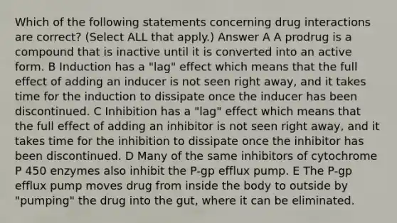 Which of the following statements concerning drug interactions are correct? (Select ALL that apply.) Answer A A prodrug is a compound that is inactive until it is converted into an active form. B Induction has a "lag" effect which means that the full effect of adding an inducer is not seen right away, and it takes time for the induction to dissipate once the inducer has been discontinued. C Inhibition has a "lag" effect which means that the full effect of adding an inhibitor is not seen right away, and it takes time for the inhibition to dissipate once the inhibitor has been discontinued. D Many of the same inhibitors of cytochrome P 450 enzymes also inhibit the P-gp efflux pump. E The P-gp efflux pump moves drug from inside the body to outside by "pumping" the drug into the gut, where it can be eliminated.