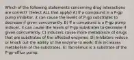 Which of the following statements concerning drug interactions are correct? (Select ALL that apply) A) If a compound is a P-gp pump inhibitor, it can cause the levels of P-gp substrates to decrease if given concurrently. B) If a compound is a P-gp pump inducer, it can cause the levels of P-gp substrates to decrease if given concurrently. C) Inducers cause more metabolism of drugs that are substrates of the affected enzymes. D) Inhibitors reduce or knock out the ability of the enzyme to work; this increases metabolism of the substrates. E) Tacrolimus is a substrate of the P-gp efflux pump.