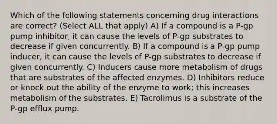 Which of the following statements concerning drug interactions are correct? (Select ALL that apply) A) If a compound is a P-gp pump inhibitor, it can cause the levels of P-gp substrates to decrease if given concurrently. B) If a compound is a P-gp pump inducer, it can cause the levels of P-gp substrates to decrease if given concurrently. C) Inducers cause more metabolism of drugs that are substrates of the affected enzymes. D) Inhibitors reduce or knock out the ability of the enzyme to work; this increases metabolism of the substrates. E) Tacrolimus is a substrate of the P-gp efflux pump.