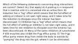 Which of the following statements concerning drug interactions are correct? (Select ALL that apply) A) A prodrug is a compound that is inactive until it is converted into an active form. B) Induction has a "lag" effect which means that the full effect of adding an inducer is not seen right away, and it takes time for the induction to dissipate once the inducer has been discontinued. C) Inhibition has a "lag" effect which means that the full effect of adding an inhibitor is not seen right away, and it takes time for the inhibition to dissipate once the inhibitor has been discontinued. D) Many of the same inhibitors of cytochrome P 450 enzymes also inhibit the P-gp efflux pump. E) The P-gp efflux pump moves drug from inside the body to outside by "pumping" the drug into the gut, where it can be eliminated.