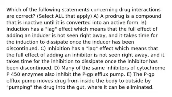 Which of the following statements concerning drug interactions are correct? (Select ALL that apply) A) A prodrug is a compound that is inactive until it is converted into an active form. B) Induction has a "lag" effect which means that the full effect of adding an inducer is not seen right away, and it takes time for the induction to dissipate once the inducer has been discontinued. C) Inhibition has a "lag" effect which means that the full effect of adding an inhibitor is not seen right away, and it takes time for the inhibition to dissipate once the inhibitor has been discontinued. D) Many of the same inhibitors of cytochrome P 450 enzymes also inhibit the P-gp efflux pump. E) The P-gp efflux pump moves drug from inside the body to outside by "pumping" the drug into the gut, where it can be eliminated.