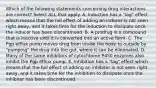 Which of the following statements concerning drug interactions are correct? Select ALL that apply. A. Induction has a "lag" effect which means that the full effect of adding an inducer is not seen right away, and it takes time for the induction to dissipate once the inducer has been discontinued. B. A prodrug is a compound that is inactive until it is converted into an active form. C. The Pgp efflux pump moves drug from inside the body to outside by "pumping" the drug into the gut, where it can be eliminated. D. Many of the same inhibitors of cytochrome P450 enzymes also inhibit the Pgp efflux pump. E. Inhibition has a "lag" effect which means that the full effect of adding an inhibitor is not seen right away, and it takes time for the inhibition to dissipate once the inhibitor has been discontinued.